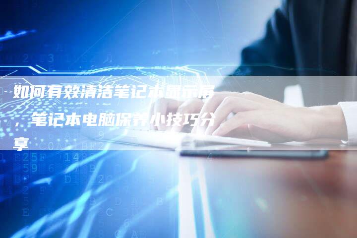 如何有效清洁笔记本显示屏，笔记本电脑保养小技巧分享